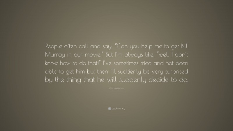 Wes Anderson Quote: “People often call and say: “Can you help me to get Bill Murray in our movie.” But I’m always like, “well I don’t know how to do that!” I’ve sometimes tried and not been able to get him but then I’ll suddenly be very surprised by the thing that he will suddenly decide to do.”