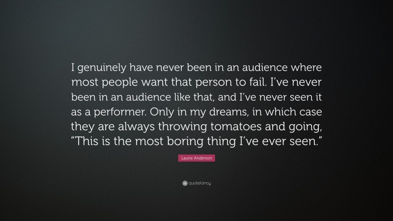 Laurie Anderson Quote: “I genuinely have never been in an audience where most people want that person to fail. I’ve never been in an audience like that, and I’ve never seen it as a performer. Only in my dreams, in which case they are always throwing tomatoes and going, “This is the most boring thing I’ve ever seen.””