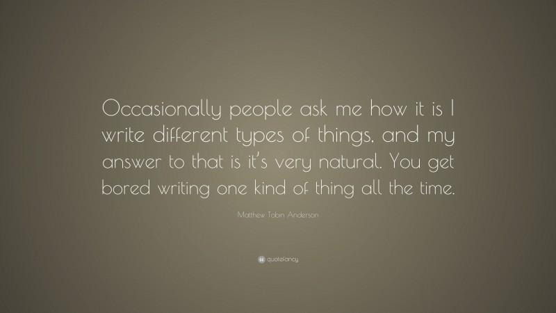 Matthew Tobin Anderson Quote: “Occasionally people ask me how it is I write different types of things, and my answer to that is it’s very natural. You get bored writing one kind of thing all the time.”
