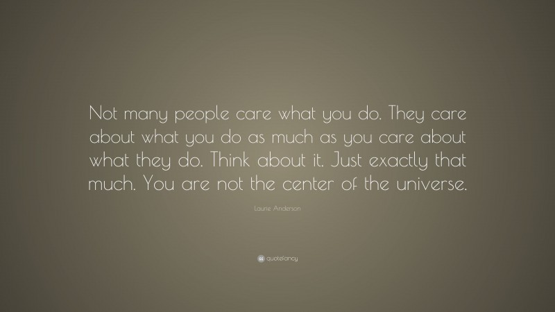 Laurie Anderson Quote: “Not many people care what you do. They care about what you do as much as you care about what they do. Think about it. Just exactly that much. You are not the center of the universe.”