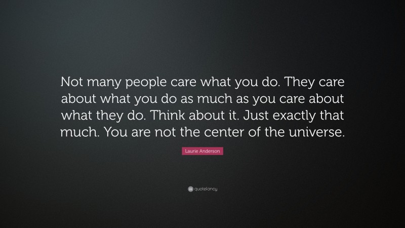 Laurie Anderson Quote: “Not many people care what you do. They care about what you do as much as you care about what they do. Think about it. Just exactly that much. You are not the center of the universe.”