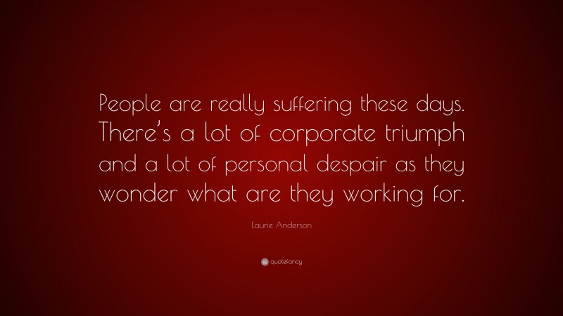 Laurie Anderson Quote: “People are really suffering these days. There’s a lot of corporate triumph and a lot of personal despair as they wonder what are they working for.”