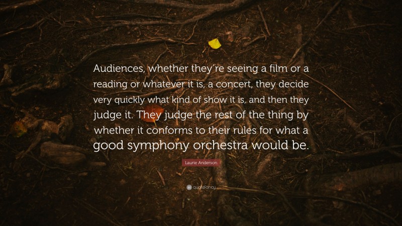 Laurie Anderson Quote: “Audiences, whether they’re seeing a film or a reading or whatever it is, a concert, they decide very quickly what kind of show it is, and then they judge it. They judge the rest of the thing by whether it conforms to their rules for what a good symphony orchestra would be.”