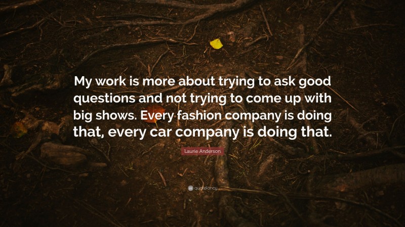 Laurie Anderson Quote: “My work is more about trying to ask good questions and not trying to come up with big shows. Every fashion company is doing that, every car company is doing that.”