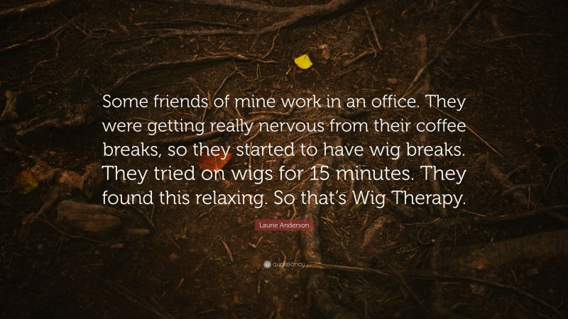 Laurie Anderson Quote: “Some friends of mine work in an office. They were getting really nervous from their coffee breaks, so they started to have wig breaks. They tried on wigs for 15 minutes. They found this relaxing. So that’s Wig Therapy.”