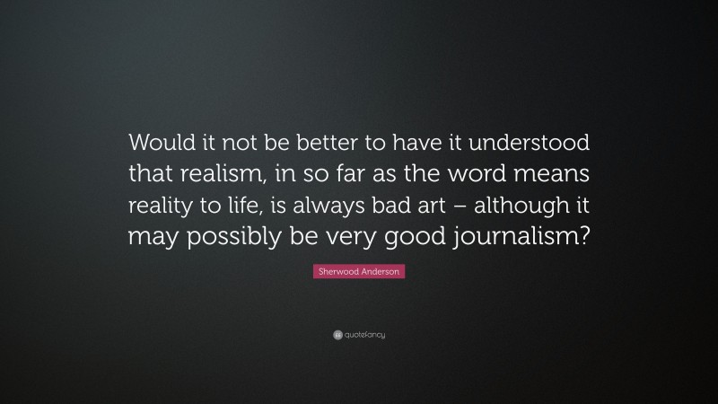 Sherwood Anderson Quote: “Would it not be better to have it understood that realism, in so far as the word means reality to life, is always bad art – although it may possibly be very good journalism?”