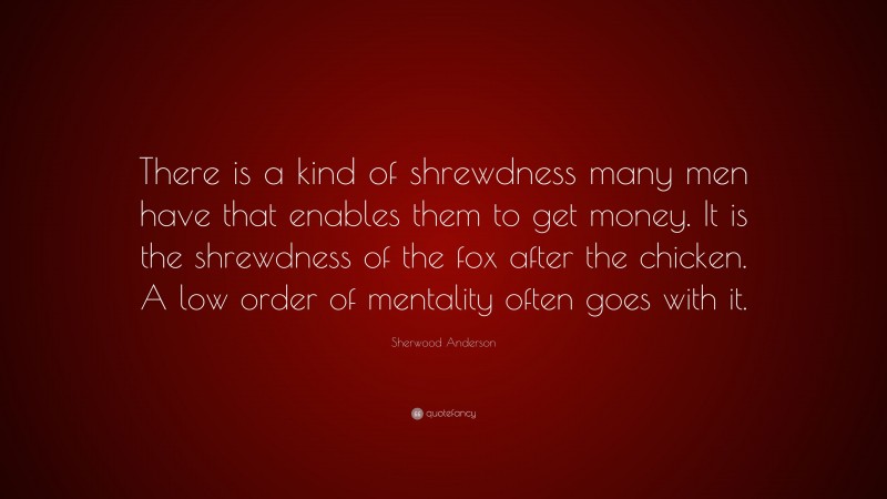 Sherwood Anderson Quote: “There is a kind of shrewdness many men have that enables them to get money. It is the shrewdness of the fox after the chicken. A low order of mentality often goes with it.”