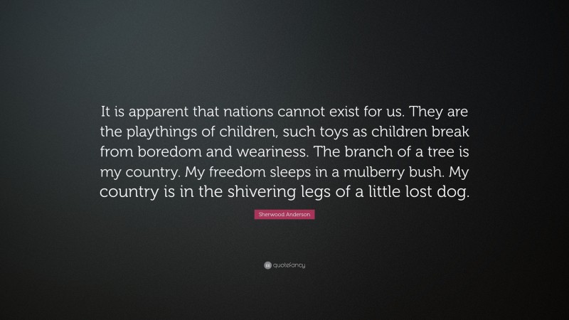 Sherwood Anderson Quote: “It is apparent that nations cannot exist for us. They are the playthings of children, such toys as children break from boredom and weariness. The branch of a tree is my country. My freedom sleeps in a mulberry bush. My country is in the shivering legs of a little lost dog.”