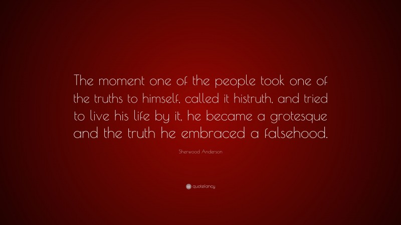 Sherwood Anderson Quote: “The moment one of the people took one of the truths to himself, called it histruth, and tried to live his life by it, he became a grotesque and the truth he embraced a falsehood.”