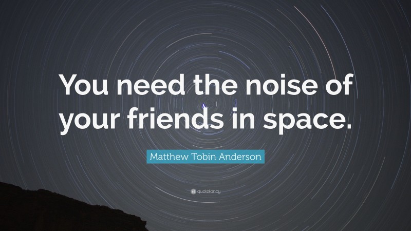 Matthew Tobin Anderson Quote: “You need the noise of your friends in space.”