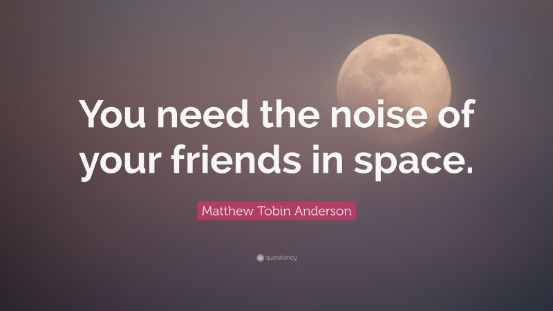 Matthew Tobin Anderson Quote: “You need the noise of your friends in space.”