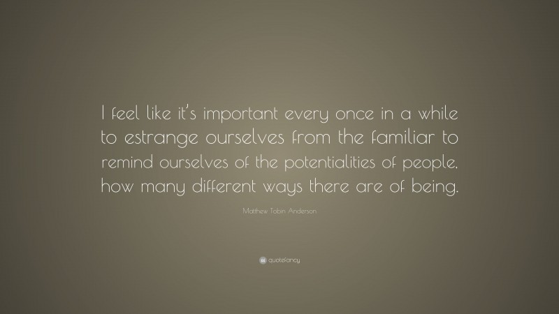 Matthew Tobin Anderson Quote: “I feel like it’s important every once in a while to estrange ourselves from the familiar to remind ourselves of the potentialities of people, how many different ways there are of being.”