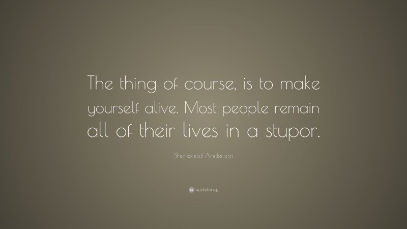 Sherwood Anderson Quote: “The thing of course, is to make yourself alive. Most people remain all of their lives in a stupor.”