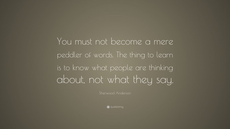 Sherwood Anderson Quote: “You must not become a mere peddler of words. The thing to learn is to know what people are thinking about, not what they say.”