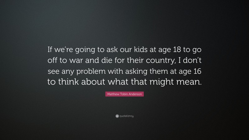 Matthew Tobin Anderson Quote: “If we’re going to ask our kids at age 18 to go off to war and die for their country, I don’t see any problem with asking them at age 16 to think about what that might mean.”