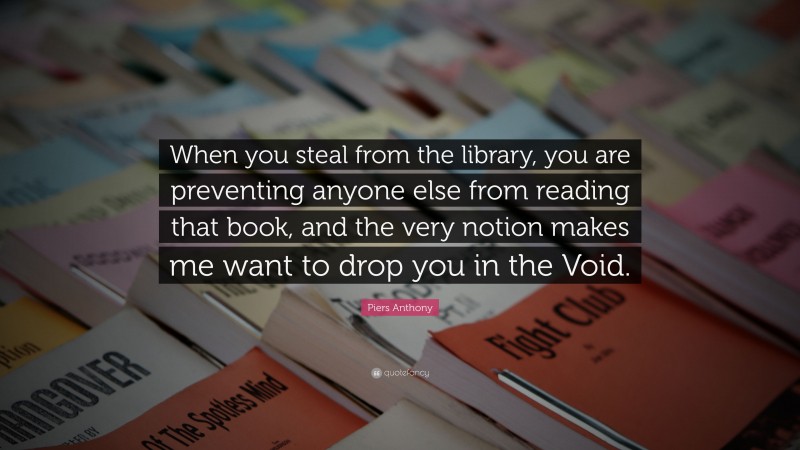 Piers Anthony Quote: “When you steal from the library, you are preventing anyone else from reading that book, and the very notion makes me want to drop you in the Void.”