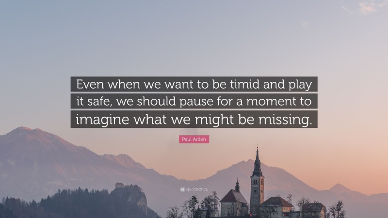Paul Arden Quote: “Even when we want to be timid and play it safe, we should pause for a moment to imagine what we might be missing.”