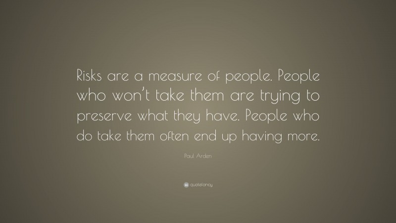 Paul Arden Quote: “Risks are a measure of people. People who won’t take them are trying to preserve what they have. People who do take them often end up having more.”