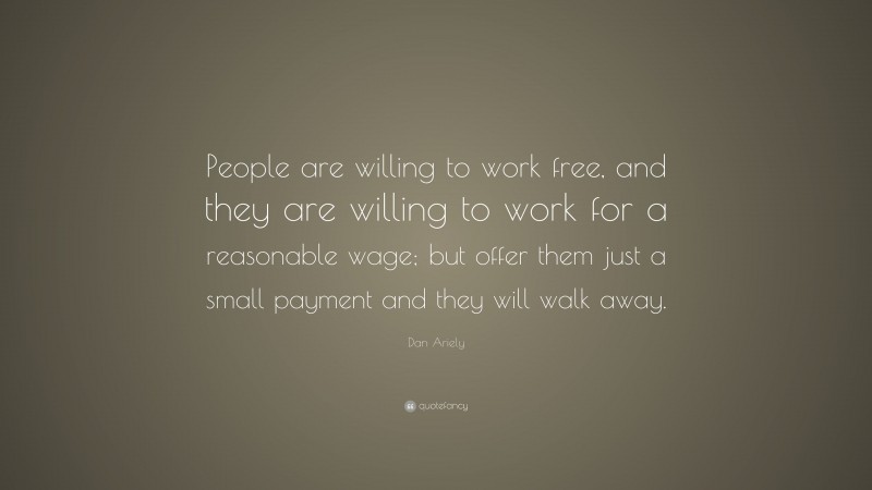 Dan Ariely Quote: “People are willing to work free, and they are willing to work for a reasonable wage; but offer them just a small payment and they will walk away.”