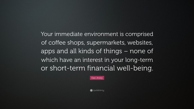 Dan Ariely Quote: “Your immediate environment is comprised of coffee shops, supermarkets, websites, apps and all kinds of things – none of which have an interest in your long-term or short-term financial well-being.”