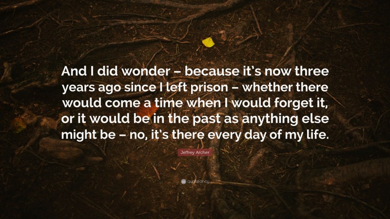Jeffrey Archer Quote: “And I did wonder – because it’s now three years ago since I left prison – whether there would come a time when I would forget it, or it would be in the past as anything else might be – no, it’s there every day of my life.”