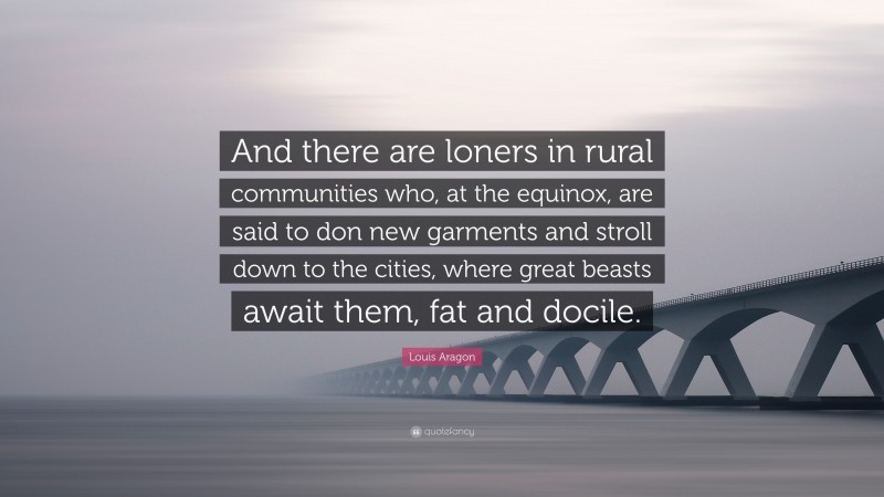 Louis Aragon Quote: “And there are loners in rural communities who, at the equinox, are said to don new garments and stroll down to the cities, where great beasts await them, fat and docile.”