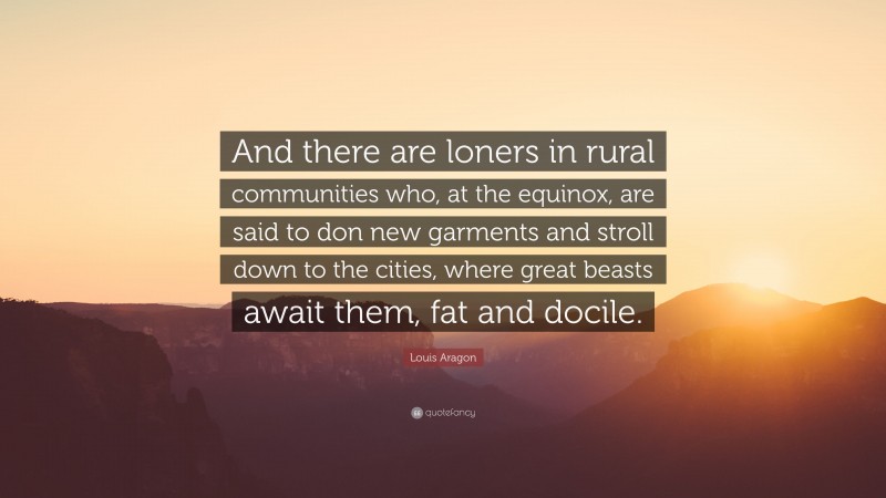 Louis Aragon Quote: “And there are loners in rural communities who, at the equinox, are said to don new garments and stroll down to the cities, where great beasts await them, fat and docile.”