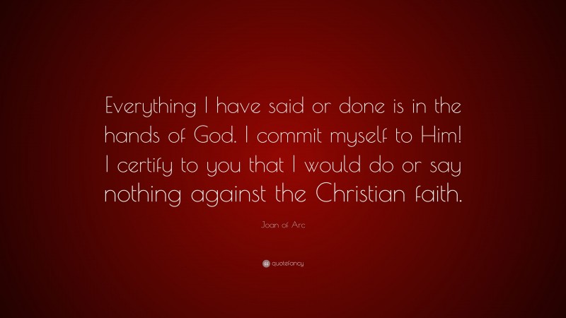 Joan of Arc Quote: “Everything I have said or done is in the hands of God. I commit myself to Him! I certify to you that I would do or say nothing against the Christian faith.”