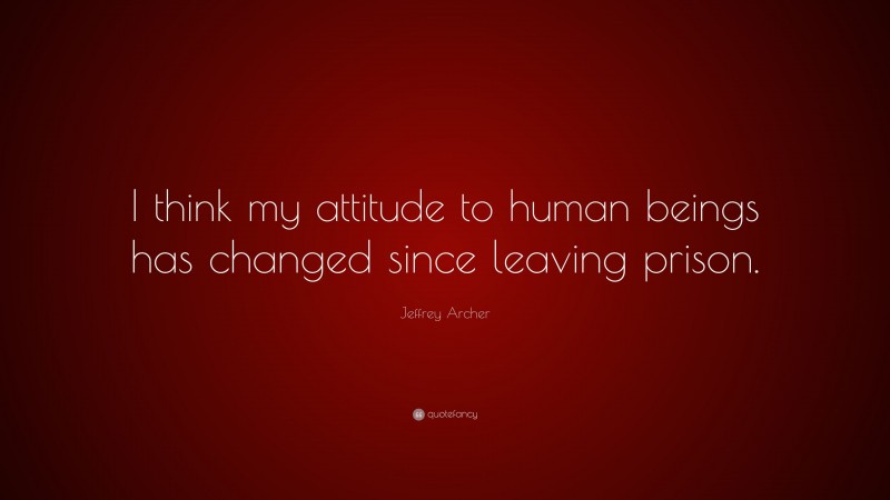 Jeffrey Archer Quote: “I think my attitude to human beings has changed since leaving prison.”