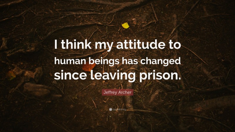 Jeffrey Archer Quote: “I think my attitude to human beings has changed since leaving prison.”