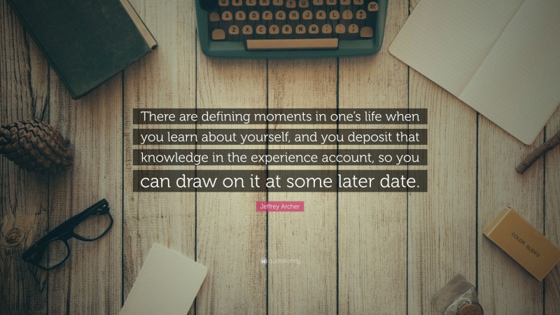 Jeffrey Archer Quote: “There are defining moments in one’s life when you learn about yourself, and you deposit that knowledge in the experience account, so you can draw on it at some later date.”