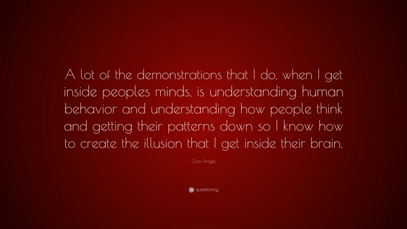 Criss Angel Quote: “A lot of the demonstrations that I do, when I get inside peoples minds, is understanding human behavior and understanding how people think and getting their patterns down so I know how to create the illusion that I get inside their brain.”