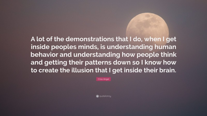 Criss Angel Quote: “A lot of the demonstrations that I do, when I get inside peoples minds, is understanding human behavior and understanding how people think and getting their patterns down so I know how to create the illusion that I get inside their brain.”