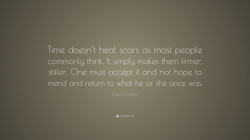 Virginia C. Andrews Quote: “Time doesn’t heal scars as most people commonly think. It simply makes them firmer, stiffer. One must accept it and not hope to mend and return to what he or she once was.”