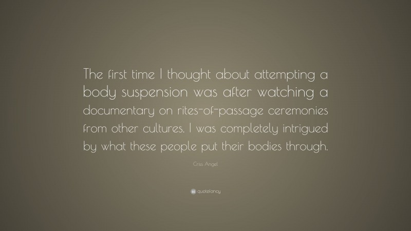 Criss Angel Quote: “The first time I thought about attempting a body suspension was after watching a documentary on rites-of-passage ceremonies from other cultures. I was completely intrigued by what these people put their bodies through.”