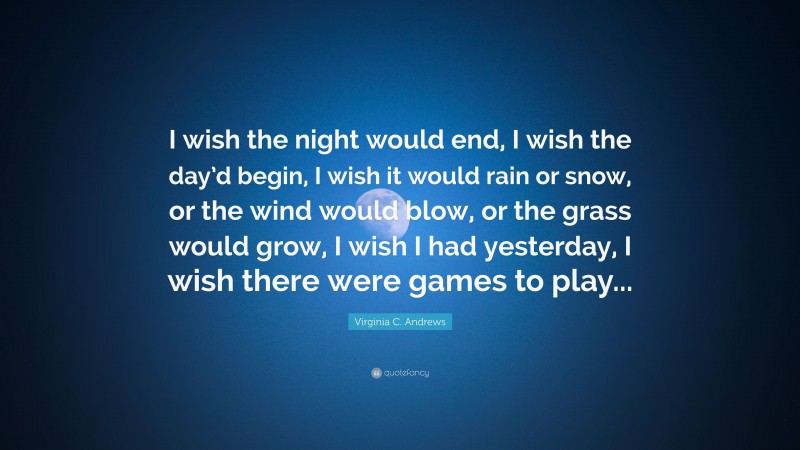 Virginia C. Andrews Quote: “I wish the night would end, I wish the day’d begin, I wish it would rain or snow, or the wind would blow, or the grass would grow, I wish I had yesterday, I wish there were games to play...”