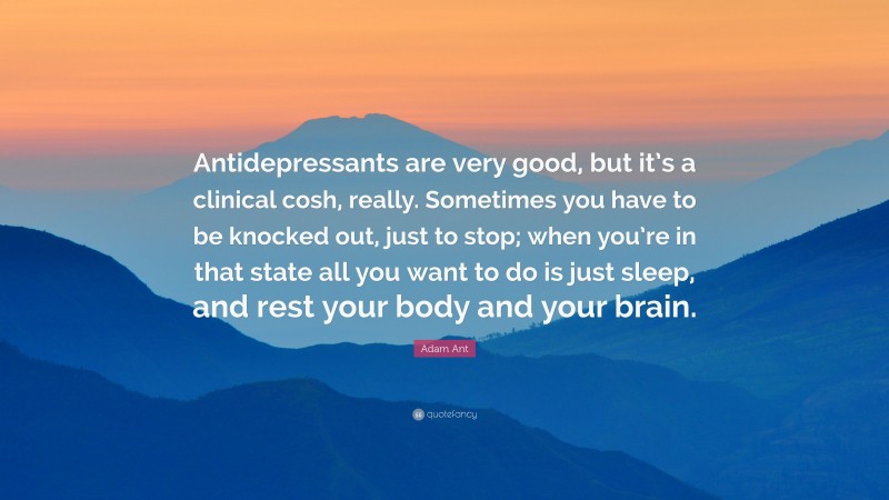 Adam Ant Quote: “Antidepressants are very good, but it’s a clinical cosh, really. Sometimes you have to be knocked out, just to stop; when you’re in that state all you want to do is just sleep, and rest your body and your brain.”