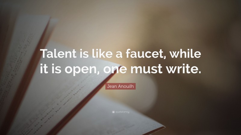Jean Anouilh Quote: “Talent is like a faucet, while it is open, one must write.”