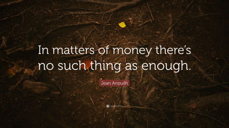 Jean Anouilh Quote: “In matters of money there’s no such thing as enough.”