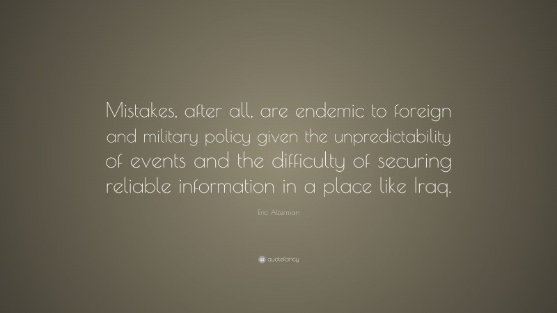 Eric Alterman Quote: “Mistakes, after all, are endemic to foreign and military policy given the unpredictability of events and the difficulty of securing reliable information in a place like Iraq.”