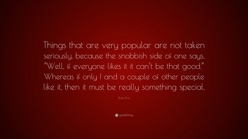 Brian Eno Quote: “Things that are very popular are not taken seriously, because the snobbish side of one says, “Well, if everyone likes it it can’t be that good.” Whereas if only I and a couple of other people like it, then it must be really something special.”