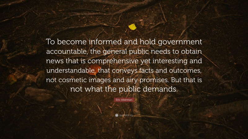 Eric Alterman Quote: “To become informed and hold government accountable, the general public needs to obtain news that is comprehensive yet interesting and understandable, that conveys facts and outcomes, not cosmetic images and airy promises. But that is not what the public demands.”