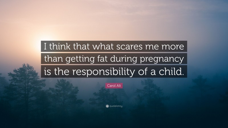 Carol Alt Quote: “I think that what scares me more than getting fat during pregnancy is the responsibility of a child.”