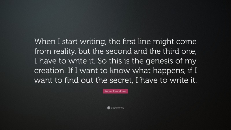 Pedro Almodóvar Quote: “When I start writing, the first line might come from reality, but the second and the third one, I have to write it. So this is the genesis of my creation. If I want to know what happens, if I want to find out the secret, I have to write it.”
