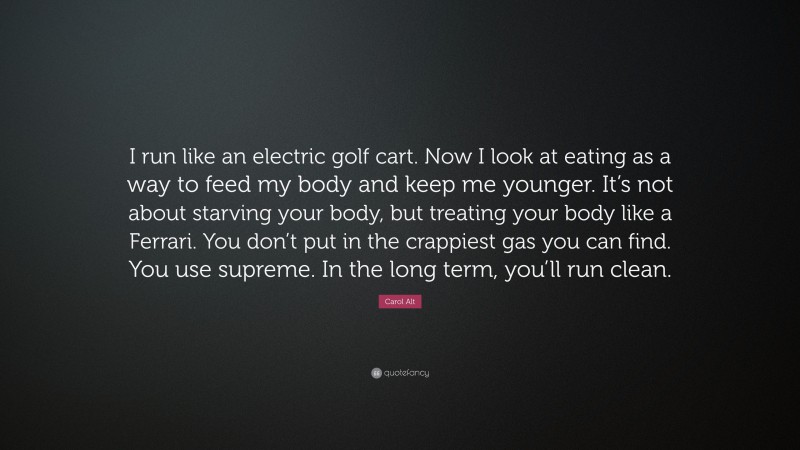 Carol Alt Quote: “I run like an electric golf cart. Now I look at eating as a way to feed my body and keep me younger. It’s not about starving your body, but treating your body like a Ferrari. You don’t put in the crappiest gas you can find. You use supreme. In the long term, you’ll run clean.”