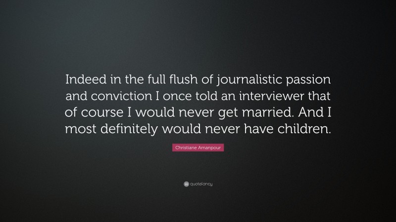 Christiane Amanpour Quote: “Indeed in the full flush of journalistic passion and conviction I once told an interviewer that of course I would never get married. And I most definitely would never have children.”