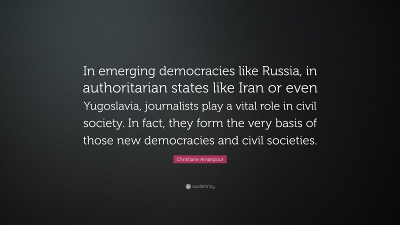 Christiane Amanpour Quote: “In emerging democracies like Russia, in authoritarian states like Iran or even Yugoslavia, journalists play a vital role in civil society. In fact, they form the very basis of those new democracies and civil societies.”