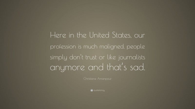 Christiane Amanpour Quote: “Here in the United States, our profession is much maligned, people simply don’t trust or like journalists anymore and that’s sad.”