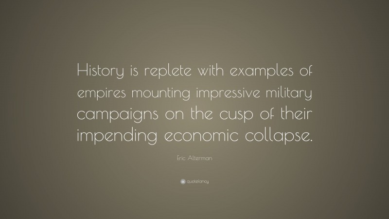 Eric Alterman Quote: “History is replete with examples of empires mounting impressive military campaigns on the cusp of their impending economic collapse.”