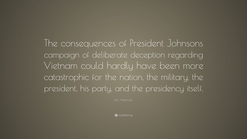 Eric Alterman Quote: “The consequences of President Johnsons campaign of deliberate deception regarding Vietnam could hardly have been more catastrophic for the nation, the military, the president, his party, and the presidency itself.”